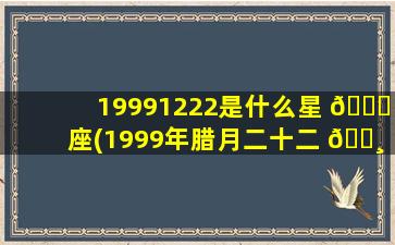 19991222是什么星 🕊 座(1999年腊月二十二 🌸 是什么星座)